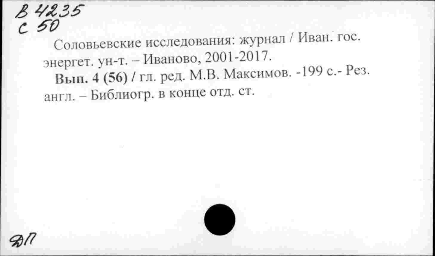 ﻿Л	---------
с Я?
Соловьевские исследования: журнал / Иван. гос.
энергет. ун-т. - Иваново, 2001-2017.
Вып. 4 (56) / гл. ред. М.В. Максимов. -199 с,- Рез.
англ. - Библиогр. в конце отд. ст.
#/7